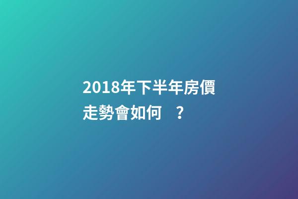 2018年下半年房價走勢會如何？